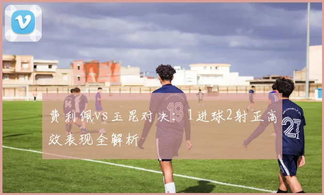 费利佩vs玉昆对决：1进球2射正高效表现全解析