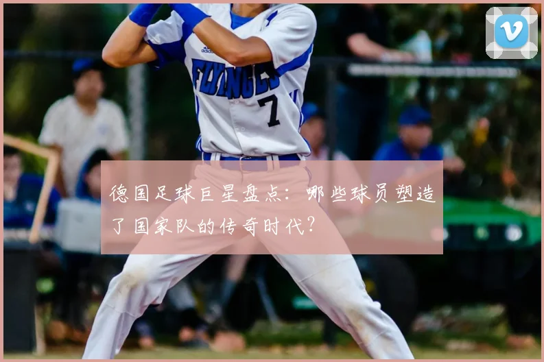 德国足球巨星盘点:哪些球员塑造了国家队的传奇时代?