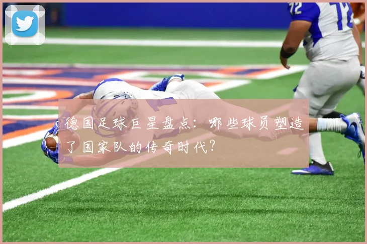 德国足球巨星盘点:哪些球员塑造了国家队的传奇时代?