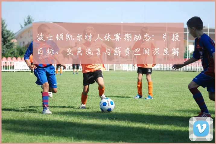 波士顿凯尔特人休赛期动态:引援目标、交易流言与薪资空间深度解析