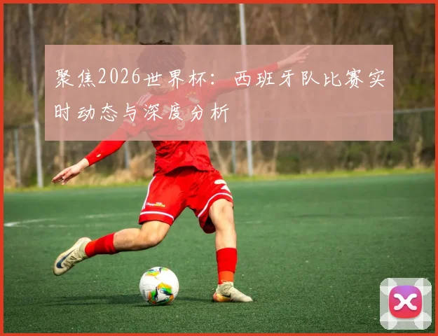 聚焦2026世界杯:西班牙队比赛实时动态与深度分析