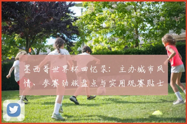 墨西哥世界杯回忆录：主办城市风情、参赛劲旅盘点与实用观赛贴士