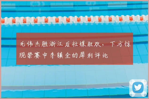 毛伟杰胜浙江后社媒狂欢,下方惊现禁赛中李镇全的犀利评论
