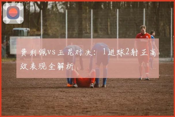 费利佩vs玉昆对决:1进球2射正高效表现全解析