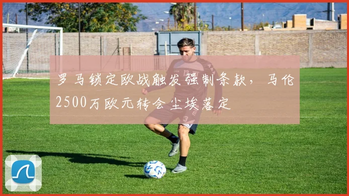 罗马锁定欧战触发强制条款,马伦2500万欧元转会尘埃落定